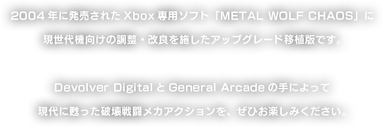 2004年に発売されたXbox専用ソフト「METALWOLFCHAOS」に現世代機向けの調整・改良を施したアップグレード移植版です。